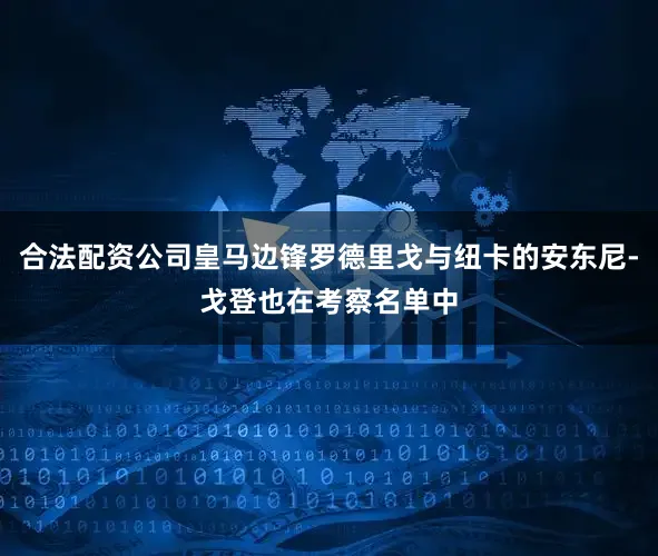 合法配资公司皇马边锋罗德里戈与纽卡的安东尼-戈登也在考察名单中