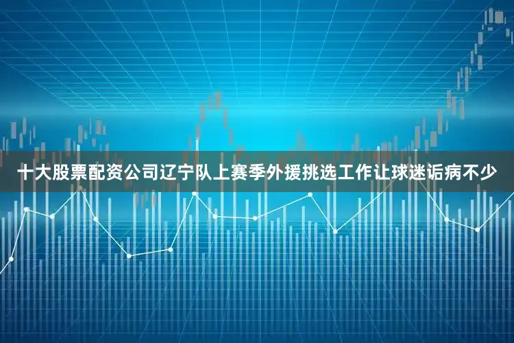 十大股票配资公司辽宁队上赛季外援挑选工作让球迷诟病不少