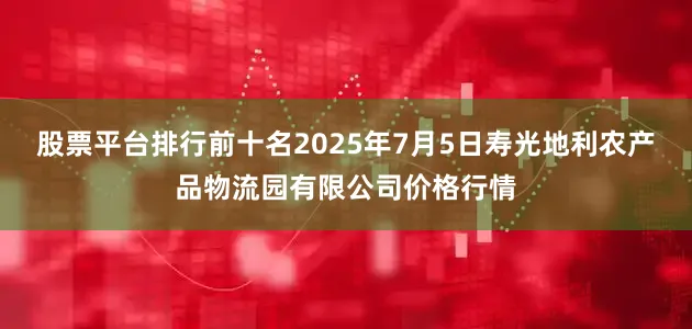股票平台排行前十名2025年7月5日寿光地利农产品物流园有限公司价格行情