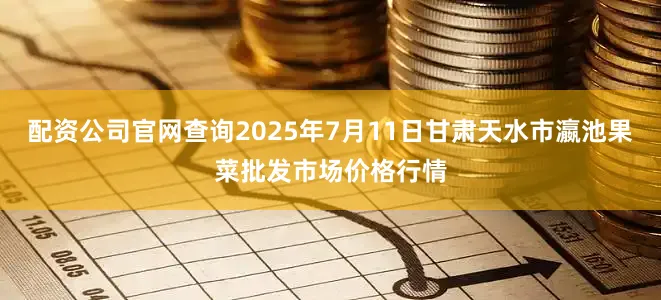 配资公司官网查询2025年7月11日甘肃天水市瀛池果菜批发市场价格行情