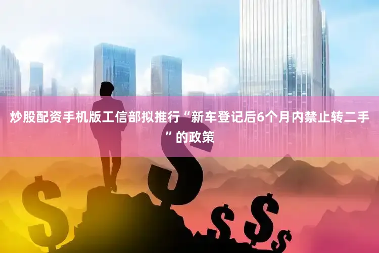 炒股配资手机版工信部拟推行“新车登记后6个月内禁止转二手”的政策
