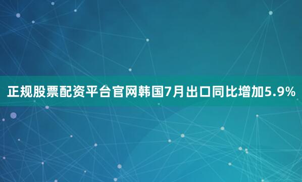 正规股票配资平台官网韩国7月出口同比增加5.9%