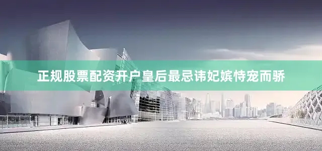 正规股票配资开户皇后最忌讳妃嫔恃宠而骄