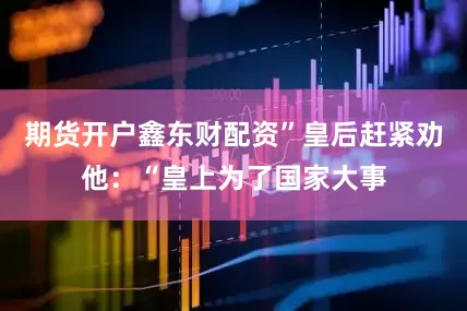 期货开户鑫东财配资”皇后赶紧劝他：“皇上为了国家大事