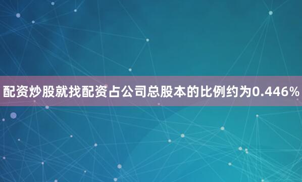 配资炒股就找配资占公司总股本的比例约为0.446%