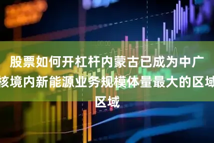 股票如何开杠杆内蒙古已成为中广核境内新能源业务规模体量最大的区域
