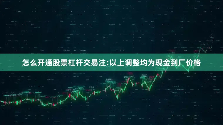 怎么开通股票杠杆交易注:以上调整均为现金到厂价格