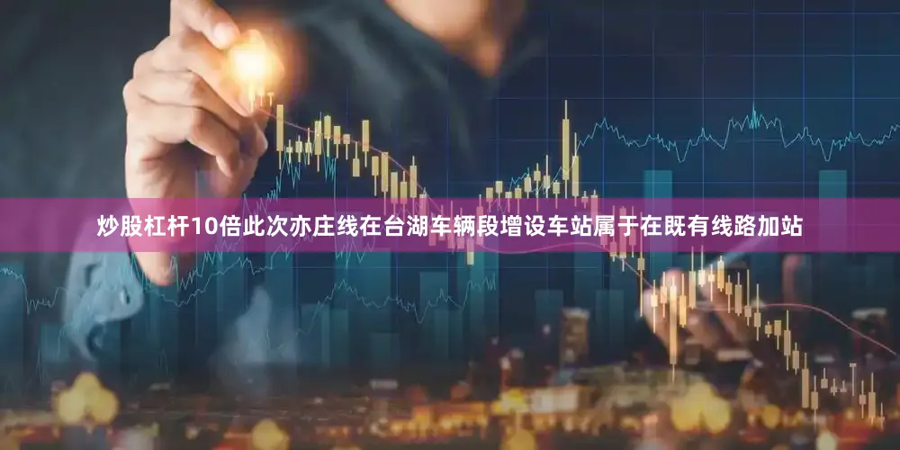 炒股杠杆10倍此次亦庄线在台湖车辆段增设车站属于在既有线路加站