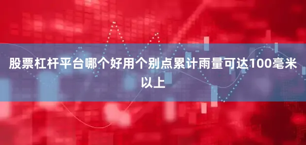 股票杠杆平台哪个好用个别点累计雨量可达100毫米以上