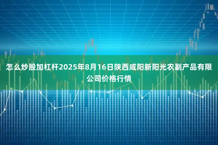 怎么炒股加杠杆2025年8月16日陕西咸阳新阳光农副产品有限公司价格行情