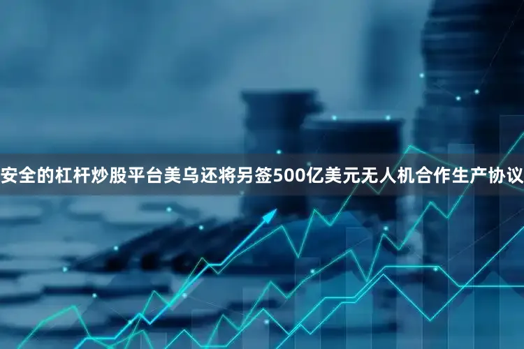 安全的杠杆炒股平台美乌还将另签500亿美元无人机合作生产协议
