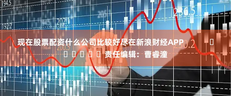 现在股票配资什么公司比较好尽在新浪财经APP            						责任编辑：曹睿潼