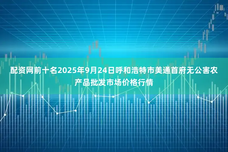 配资网前十名2025年9月24日呼和浩特市美通首府无公害农产品批发市场价格行情