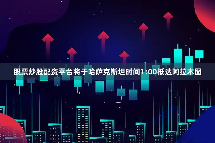 股票炒股配资平台将于哈萨克斯坦时间1:00抵达阿拉木图