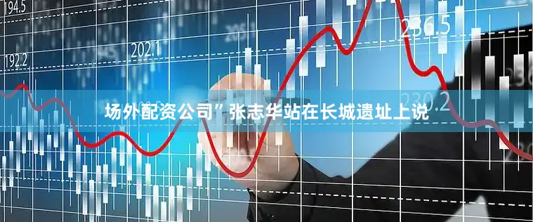 场外配资公司”张志华站在长城遗址上说