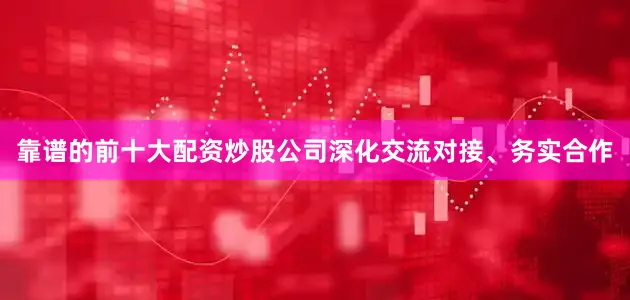 靠谱的前十大配资炒股公司深化交流对接、务实合作